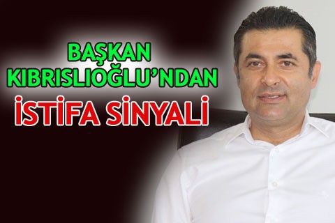 BAŞKAN KIBRISLIOĞLU’NDAN İSTİFA SİNYALİ