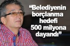 “Belediyenin borçlanma hedefi 500 milyona dayandı”