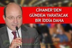 CİHANER’DEN GÜNDEM YARATACAK BİR İDDİA DAHA