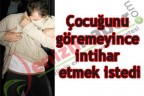 Çocuğunu göremeyince intihar etmek istedi