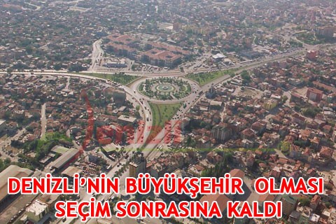 DENİZLİ’NİN BÜYÜKŞEHİR OLMASI SEÇİM SONRASINA KALDI