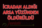 İCRADAN ALDIĞI ARSA YÜZÜNDEN ÖLDÜRÜLDÜ