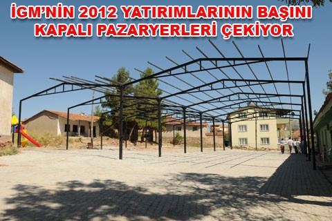 İGM’NİN 2012 YATIRIMLARININ BAŞINI KAPALI PAZARYERLERİ ÇEKİYOR