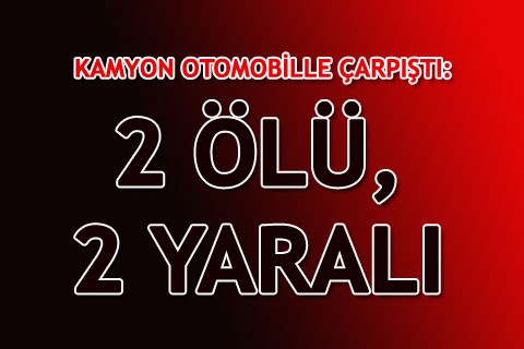 KAMYON OTOMOBİLLE ÇARPIŞTI: 2 ÖLÜ, 2 YARALI