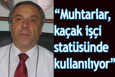 “Muhtarlar kaçak işçi statüsünde kullanılıyor”