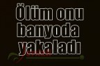Ölüm onu banyoda yakaladı