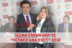 SELMA ERKAN AKP’YE “YETMEZ AMA EVET” DEDİ