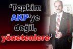 “Tepkim AKP’ye değil, yönetenlere”