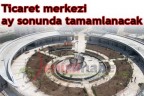 Ticaret merkezi ay sonunda tamamlanacak
