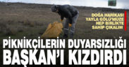 Piknikçilerin duyarsızlığı Başkan Şevik’i kızdırdı