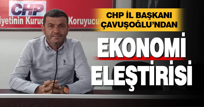 CHP İl Başkanı Çavuşoğlu’ndan ekonomi eleştirisi