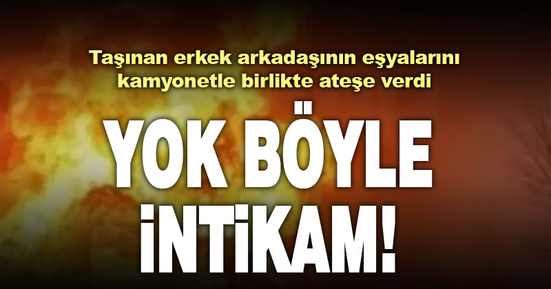 Erkek arkadaşının taşınacağını öğrenen genç kız, eşya yüklü kamyonu ateşe verdi