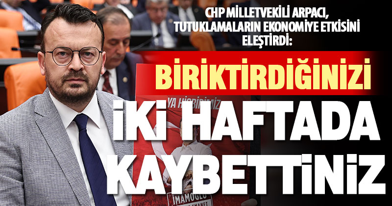 CHP Milletvekili Arpacı, tutuklamalar üzerinden ekonomiyi eleştirdi