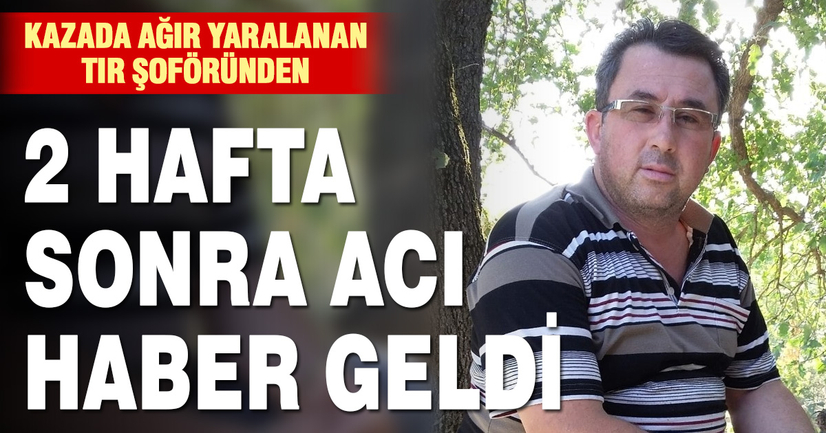 2 hafta önceki kazada ağır yaralanan tır şoförü kurtarılamadı