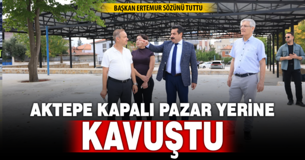 BAŞKAN ERTEMUR SÖZÜNÜ TUTTU: AKTEPE MODERN KAPALI PAZAR YERİNE KAVUŞTU
