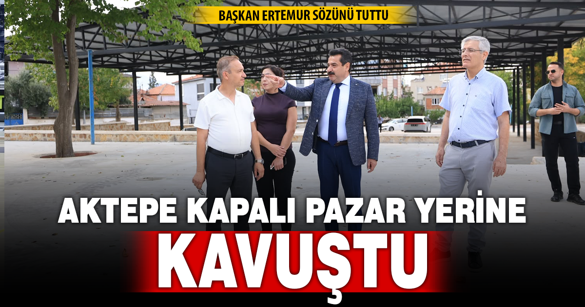 BAŞKAN ERTEMUR SÖZÜNÜ TUTTU: AKTEPE MODERN KAPALI PAZAR YERİNE KAVUŞTU